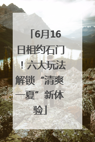 6月16日相约石门！六大玩法解锁“清爽一夏”新体验